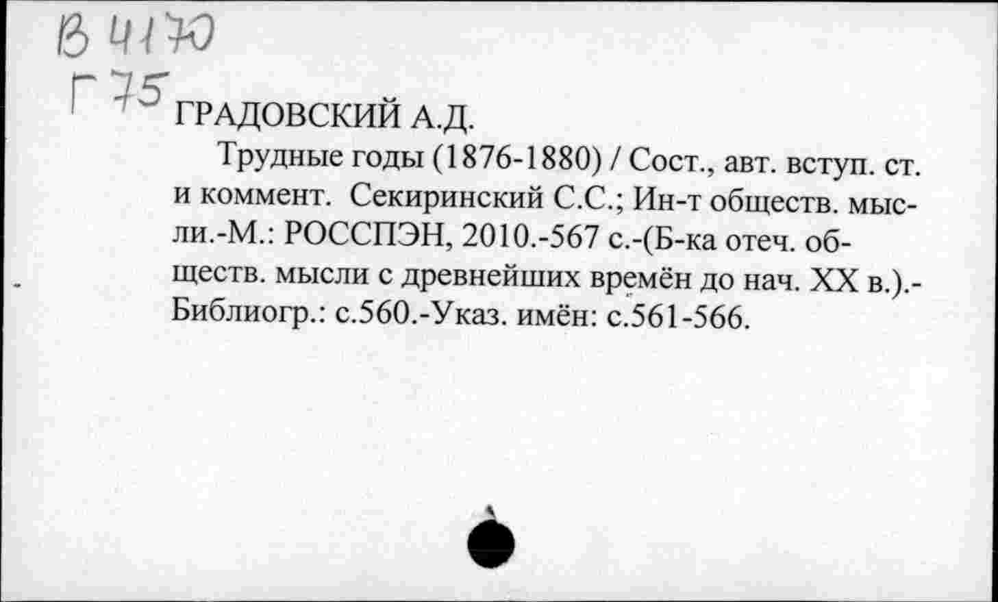 ﻿ß w
Г 75
ГРАДОВСКИИ А.Д.
Трудные годы (1876-1880) / Сост., авт. вступ. ст. и коммент. Секиринский С.С.; Ин-т обществ, мысли.-М.: РОССПЭН, 2010.-567 с.-(Б-ка отеч. обществ. мысли с древнейших времён до нач. XX в.).-Библиогр.: с.560.-Указ. имён: с.561-566.